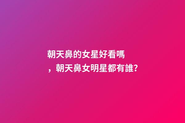 朝天鼻的女星好看嗎，朝天鼻女明星都有誰？